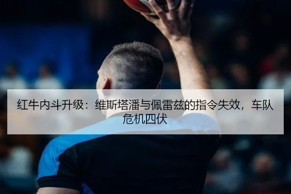 红牛内斗升级：维斯塔潘与佩雷兹的指令失效，车队危机四伏
