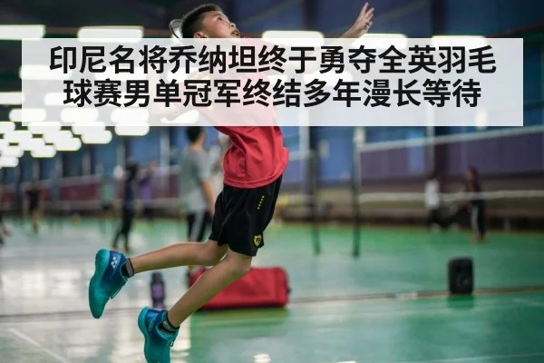 印尼名将乔纳坦终于勇夺全英羽毛球赛男单冠军终结多年漫长等待